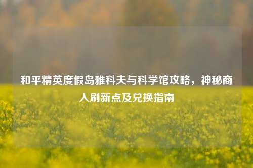 和平精英度假岛雅科夫与科学馆攻略，神秘商人刷新点及兑换指南