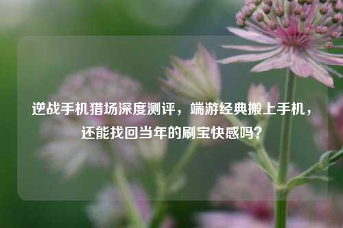 逆战手机猎场深度测评，端游经典搬上手机，还能找回当年的刷宝快感吗？