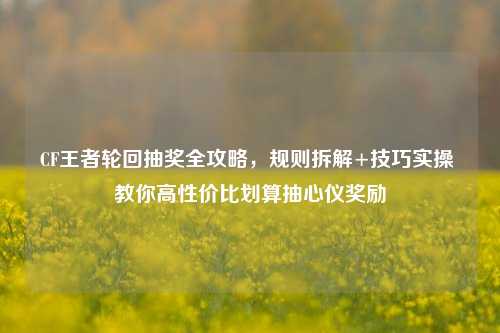 CF王者轮回抽奖全攻略，规则拆解+技巧实操 教你高性价比划算抽心仪奖励