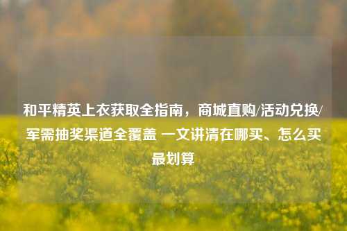 和平精英上衣获取全指南，商城直购/活动兑换/军需抽奖渠道全覆盖 一文讲清在哪买、怎么买最划算