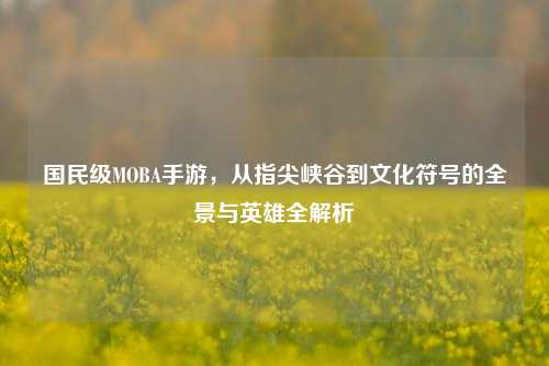 国民级MOBA手游,从指尖峡谷到文化符号的全景与英雄全解析