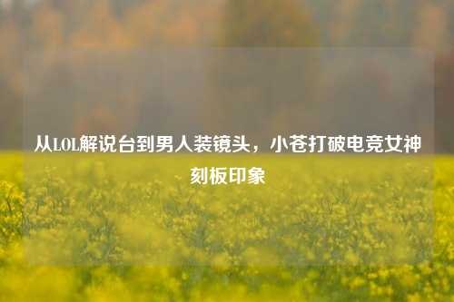 从LOL解说台到男人装镜头，小苍打破电竞女神刻板印象