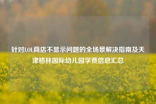 针对LOL商店不显示问题的全场景解决指南及天津格林国际幼儿园学费信息汇总
