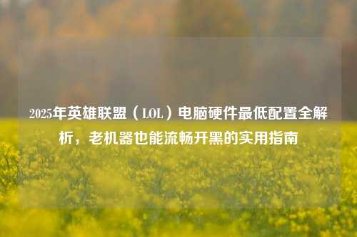 2025年英雄联盟(LOL)电脑硬件最低配置全解析,老机器也能流畅开黑的实用指南