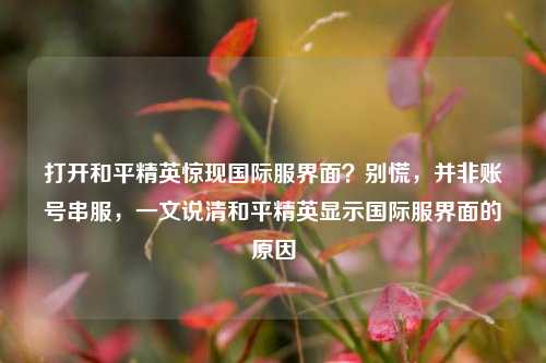 打开和平精英惊现国际服界面？别慌，并非账号串服，一文说清和平精英显示国际服界面的原因