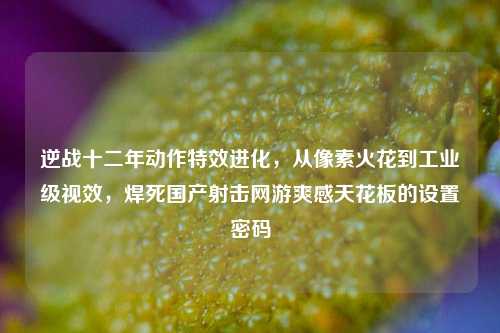 逆战十二年动作特效进化，从像素火花到工业级视效，焊死国产射击网游爽感天花板的设置密码