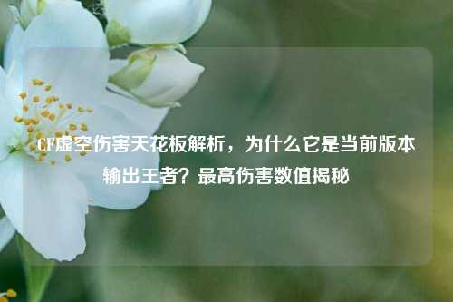 CF虚空伤害天花板解析，为什么它是当前版本输出王者？最高伤害数值揭秘