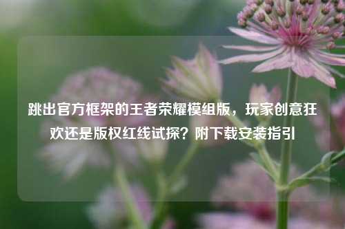 跳出官方框架的王者荣耀模组版，玩家创意狂欢还是版权红线试探？附下载安装指引