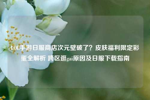 LOL手游日服商店次元壁破了？皮肤福利限定彩蛋全解析 跨区逛gai原因及日服下载指南