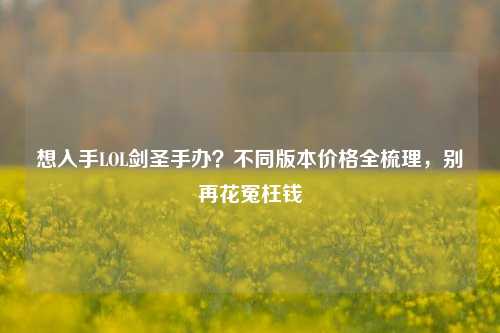 想入手LOL剑圣手办?不同版本价格全梳理,别再花冤枉钱