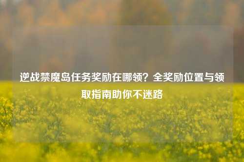 逆战禁魔岛任务奖励在哪领？全奖励位置与领取指南助你不迷路