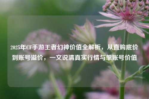2025年CF手游王者幻神价值全解析，从直购底价到账号溢价，一文说清真实行情与单账号价值