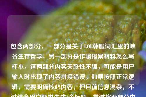 包含两部分，一部分是关于LOL韩服词汇里的峡谷生存哲学，另一部分是诈骗报案材料怎么写样本，这两部分内容关联性不强，可能是用户输入时出现了内容拼接错误。如果按照正常逻辑，需要明确核心内容，但目前信息混杂，不过结合用户要求生成1个标题，尝试将两部分中相对有话题性的游戏内容优先，同时注意到后面的报案材料可能是误加，所以先围绕游戏部分生成，不过也需要考虑是否有其他情况，但根据现有内容，生成一个兼顾的话不太合理，所以优先以游戏相关为主，同时说明可能的输入问题？不过用户要求直接生成1个标题，那先处理，从速通