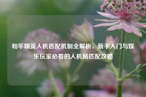 和平精英人机匹配机制全解析，新手入门与娱乐玩家必看的人机局匹配攻略