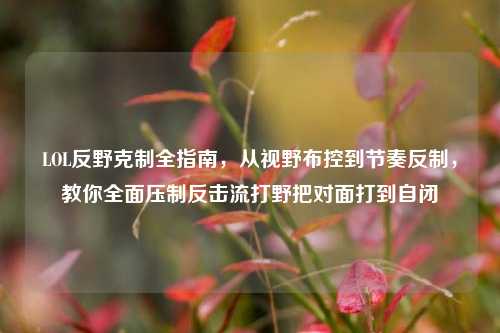 LOL反野克制全指南，从视野布控到节奏反制，教你全面压制反击流打野把对面打到自闭