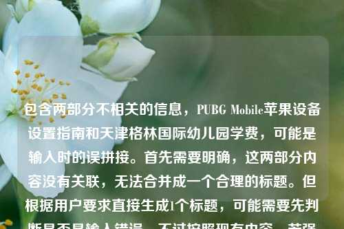 包含两部分不相关的信息，PUBG Mobile苹果设备设置指南和天津格林国际幼儿园学费，可能是输入时的误拼接。首先需要明确，这两部分内容没有关联，无法合并成一个合理的标题。但根据用户要求直接生成1个标题，可能需要先判断是否是输入错误，不过按照现有内容，若强行结合会不合理，所以应该指出内容不相关？不对，用户说根据我提供给你的内容，直接生成1个标题，可能是用户粘贴错误，但仔细看，会不会是输入时的失误？不对，再看，可能是用户不小心把两个不相关的内容放一起了。但按照要求，只能生成一个标题的话，可能需要先