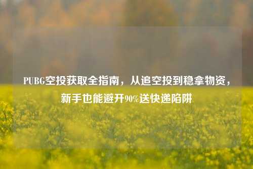 PUBG空投获取全指南，从追空投到稳拿物资，新手也能避开90%送快递陷阱