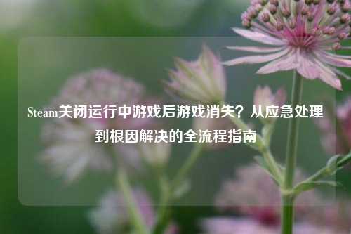 Steam关闭运行中游戏后游戏消失？从应急处理到根因解决的全流程指南