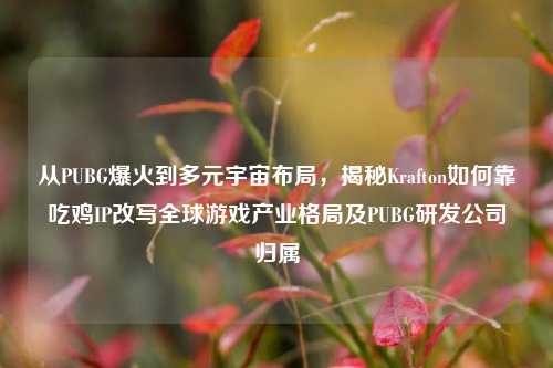 从PUBG爆火到多元宇宙布局，揭秘Krafton如何靠吃鸡IP改写全球游戏产业格局及PUBG研发公司归属