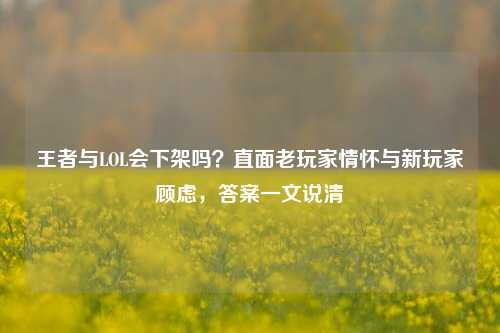 王者与LOL会下架吗？直面老玩家情怀与新玩家顾虑，答案一文说清