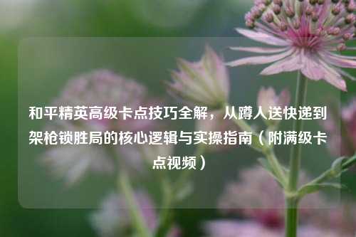 和平精英高级卡点技巧全解，从蹲人送快递到架枪锁胜局的核心逻辑与实操指南（附满级卡点视频）