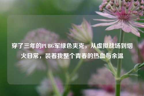穿了三年的PUBG军绿色夹克，从虚拟战场到烟火日常，装着我整个青春的热血与余温