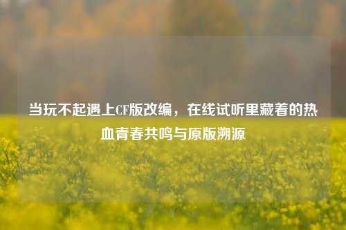 当玩不起遇上CF版改编，在线试听里藏着的热血青春共鸣与原版溯源