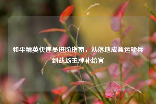 和平精英快递员进阶指南，从落地成盒运输兵到战场王牌补给官