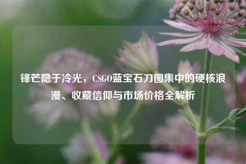 锋芒隐于冷光，CSGO蓝宝石刀图集中的硬核浪漫、收藏信仰与市场价格全解析