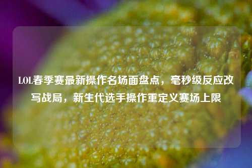 LOL春季赛最新操作名场面盘点，毫秒级反应改写战局，新生代选手操作重定义赛场上限