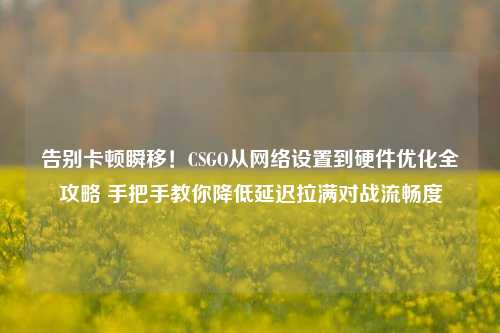 告别卡顿瞬移！CSGO从网络设置到硬件优化全攻略 手把手教你降低延迟拉满对战流畅度