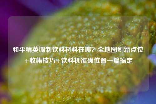 和平精英调制饮料材料在哪？全地图刷新点位+收集技巧+饮料机准确位置一篇搞定