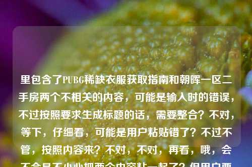 里包含了PUBG稀缺衣服获取指南和朝晖一区二手房两个不相关的内容，可能是输入时的错误，不过按照要求生成标题的话，需要整合？不对，等下，仔细看，可能是用户粘贴错了？不过不管，按照内容来？不对，不对，再看，哦，会不会是不小心把两个内容粘一起了？但用户要求根据提供的内容生成1个标题，那不对啊，这两个完全不相关。等等，不对，再仔细看用户给的内容，PUBG稀缺衣服获取全指南，从官方活动到交易市场，手把手教你拿到心仪绝版外观朝晖一区二手房，哦，可能是输入错误，把两个不相关的内容放一起了？但如果直接生成的话，