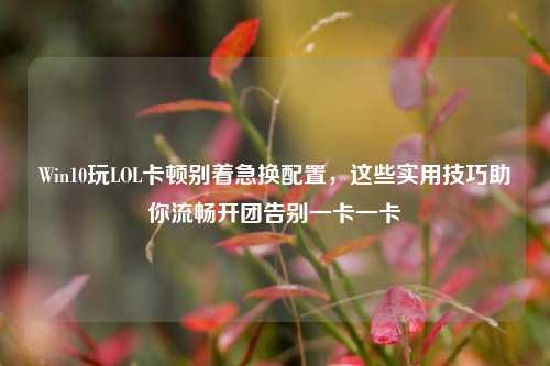 Win10玩LOL卡顿别着急换配置，这些实用技巧助你流畅开团告别一卡一卡
