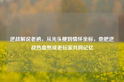逆战解说老衲，从光头梗到情怀坐标，他把逆战热血熬成老玩家共同记忆