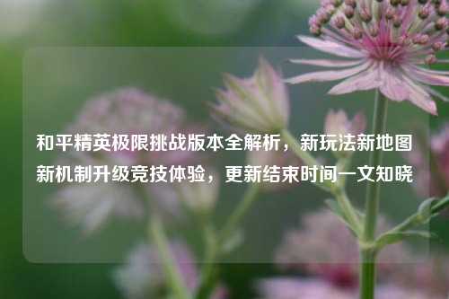 和平精英极限挑战版本全解析，新玩法新地图新机制升级竞技体验，更新结束时间一文知晓