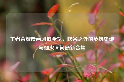 王者荣耀漫画剧情全览，峡谷之外的英雄史诗与烟火人间最新合集