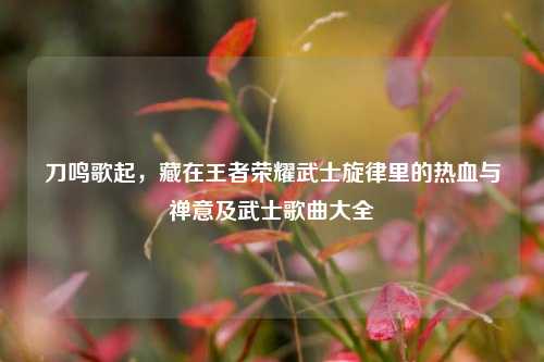 刀鸣歌起，藏在王者荣耀武士旋律里的热血与禅意及武士歌曲大全