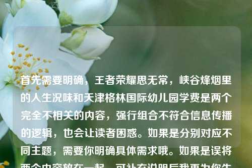 首先需要明确，王者荣耀思无常，峡谷烽烟里的人生况味和天津格林国际幼儿园学费是两个完全不相关的内容，强行组合不符合信息传播的逻辑，也会让读者困惑。如果是分别对应不同主题，需要你明确具体需求哦。如果是误将两个内容放在一起，可补充说明后我再为你生成合适标题~