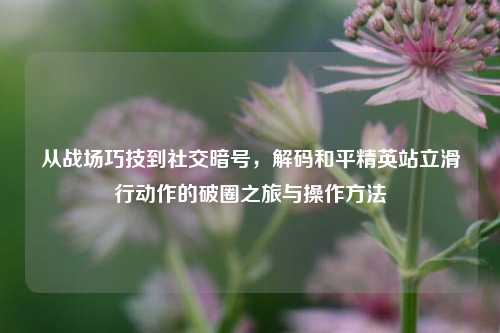 从战场巧技到社交暗号，解码和平精英站立滑行动作的破圈之旅与操作方法