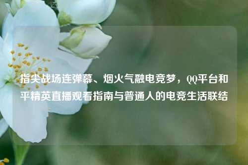 指尖战场连弹幕、烟火气融电竞梦，QQ平台和平精英直播观看指南与普通人的电竞生活联结