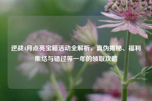 逆战4月点亮宝箱活动全解析，真伪揭秘、福利集结与错过等一年的领取攻略