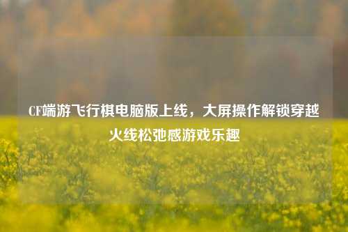 CF端游飞行棋电脑版上线，大屏操作解锁穿越火线松弛感游戏乐趣