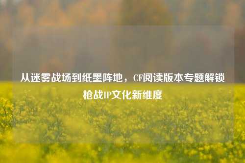 从迷雾战场到纸墨阵地，CF阅读版本专题解锁枪战IP文化新维度