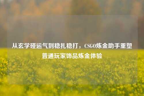 从玄学碰运气到稳扎稳打，CSGO炼金助手重塑普通玩家饰品炼金体验