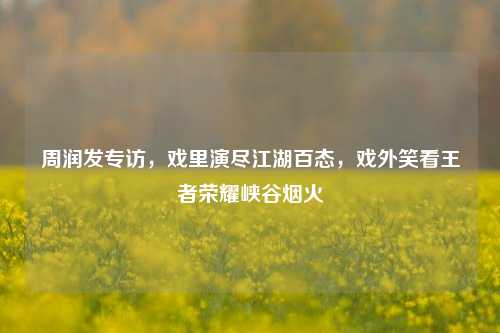 周润发专访，戏里演尽江湖百态，戏外笑看王者荣耀峡谷烟火