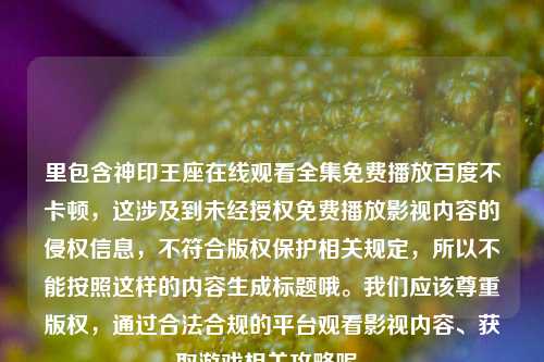 里包含神印王座在线观看全集免费播放百度不卡顿，这涉及到未经授权免费播放影视内容的侵权信息，不符合版权保护相关规定，所以不能按照这样的内容生成标题哦。我们应该尊重版权，通过合法合规的平台观看影视内容、获取游戏相关攻略呢。