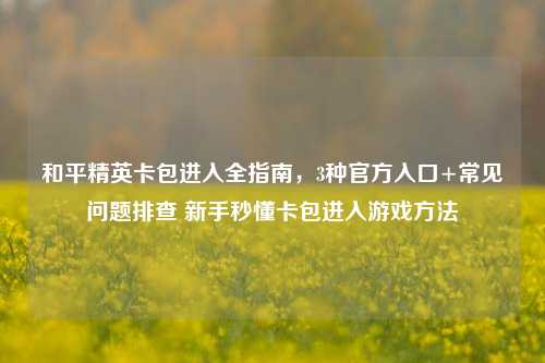 和平精英卡包进入全指南，3种官方入口+常见问题排查 新手秒懂卡包进入游戏方法