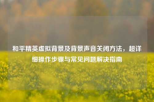 和平精英虚拟背景及背景声音关闭方法，超详细操作步骤与常见问题解决指南