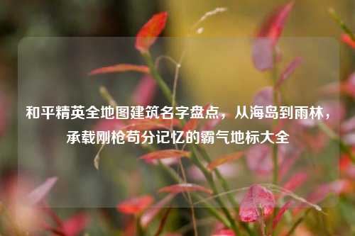 和平精英全地图建筑名字盘点，从海岛到雨林，承载刚枪苟分记忆的霸气地标大全